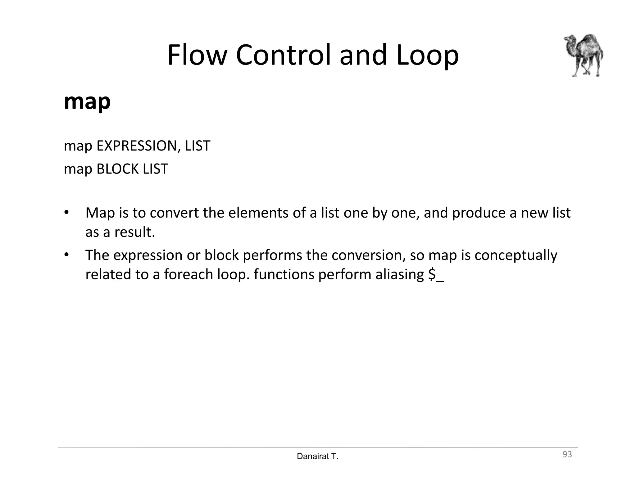 Danairat T.
Flow Control and Loop
map
map EXPRESSION, LIST
map BLOCK LIST
• Map is to convert the elements of a list one by one, and produce a new list
as a result.
• The expression or block performs the conversion, so map is conceptually
related to a foreach loop. functions perform aliasing $_
93
 