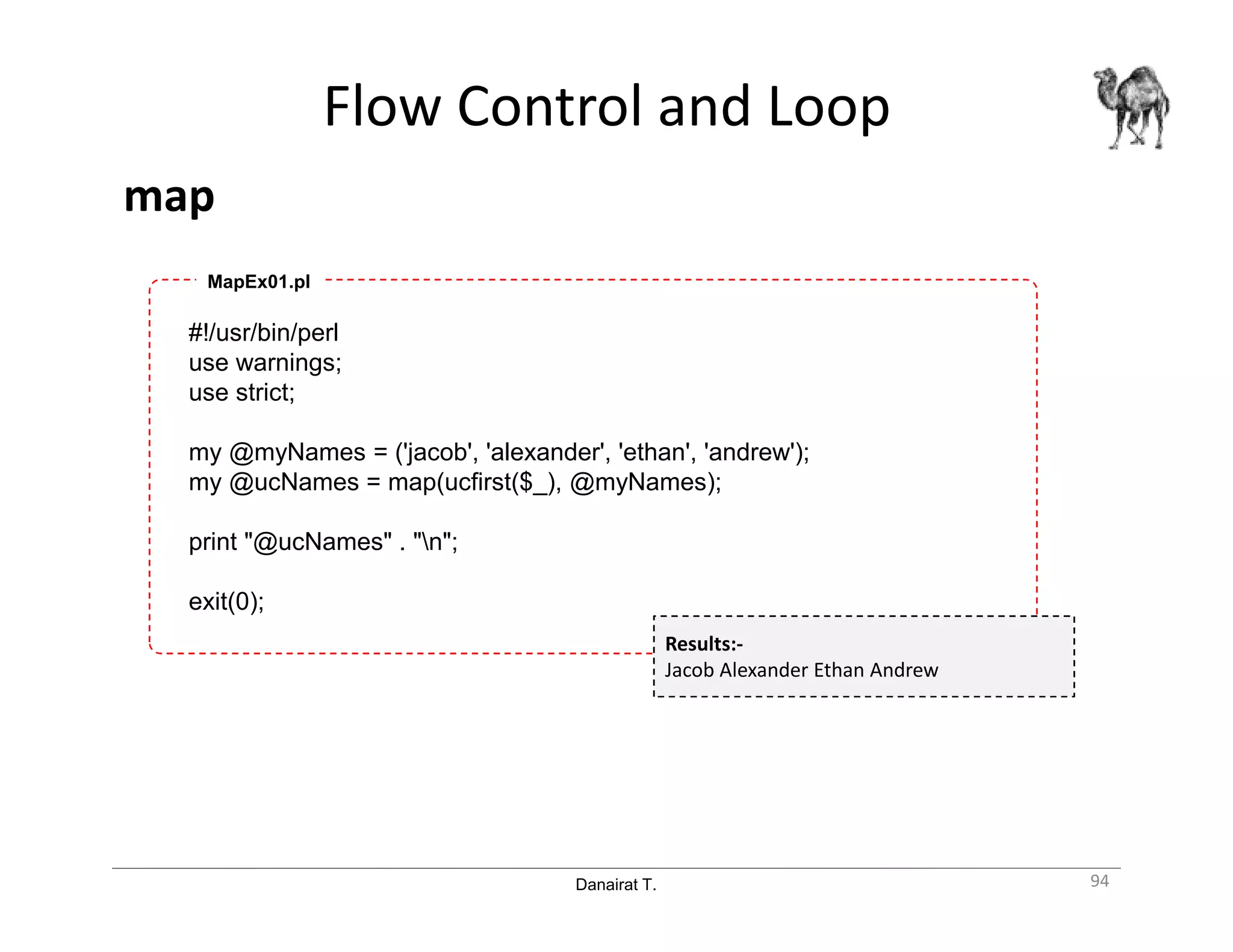 Danairat T.
Flow Control and Loop
map
94
#!/usr/bin/perl
use warnings;
use strict;
my @myNames = ('jacob', 'alexander', 'ethan', 'andrew');
my @ucNames = map(ucfirst($_), @myNames);
print "@ucNames" . "n";
exit(0);
MapEx01.pl
Results:-
Jacob Alexander Ethan Andrew
 