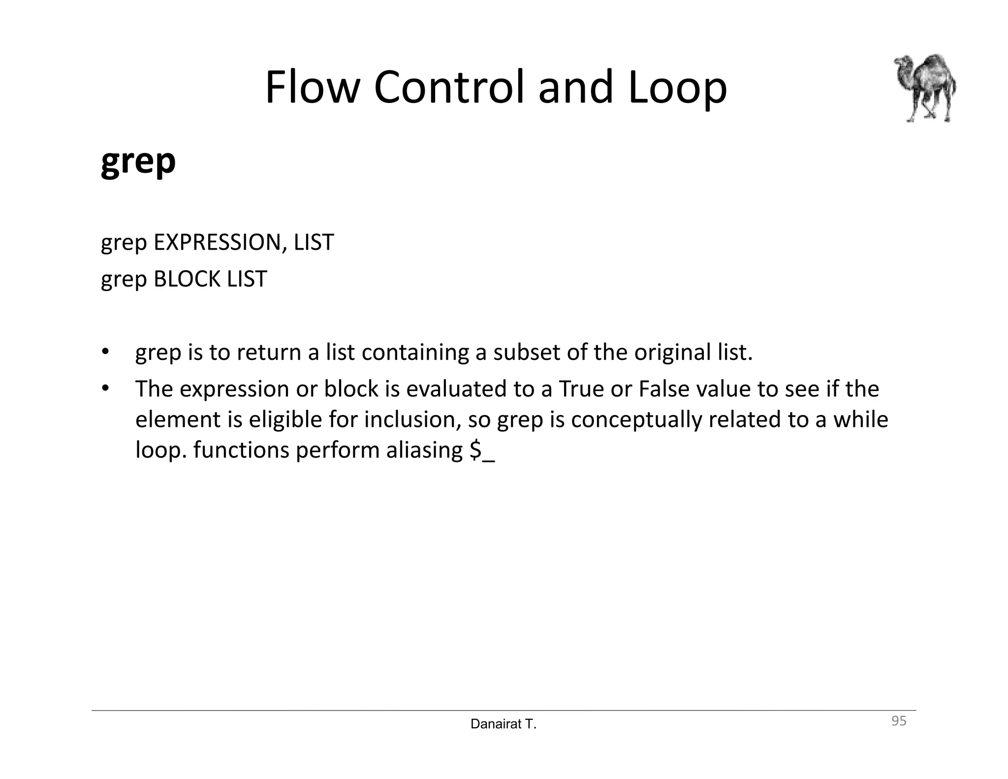 Danairat T.
Flow Control and Loop
grep
grep EXPRESSION, LIST
grep BLOCK LIST
• grep is to return a list containing a subset of the original list.
• The expression or block is evaluated to a True or False value to see if the
element is eligible for inclusion, so grep is conceptually related to a while
loop. functions perform aliasing $_
95
 