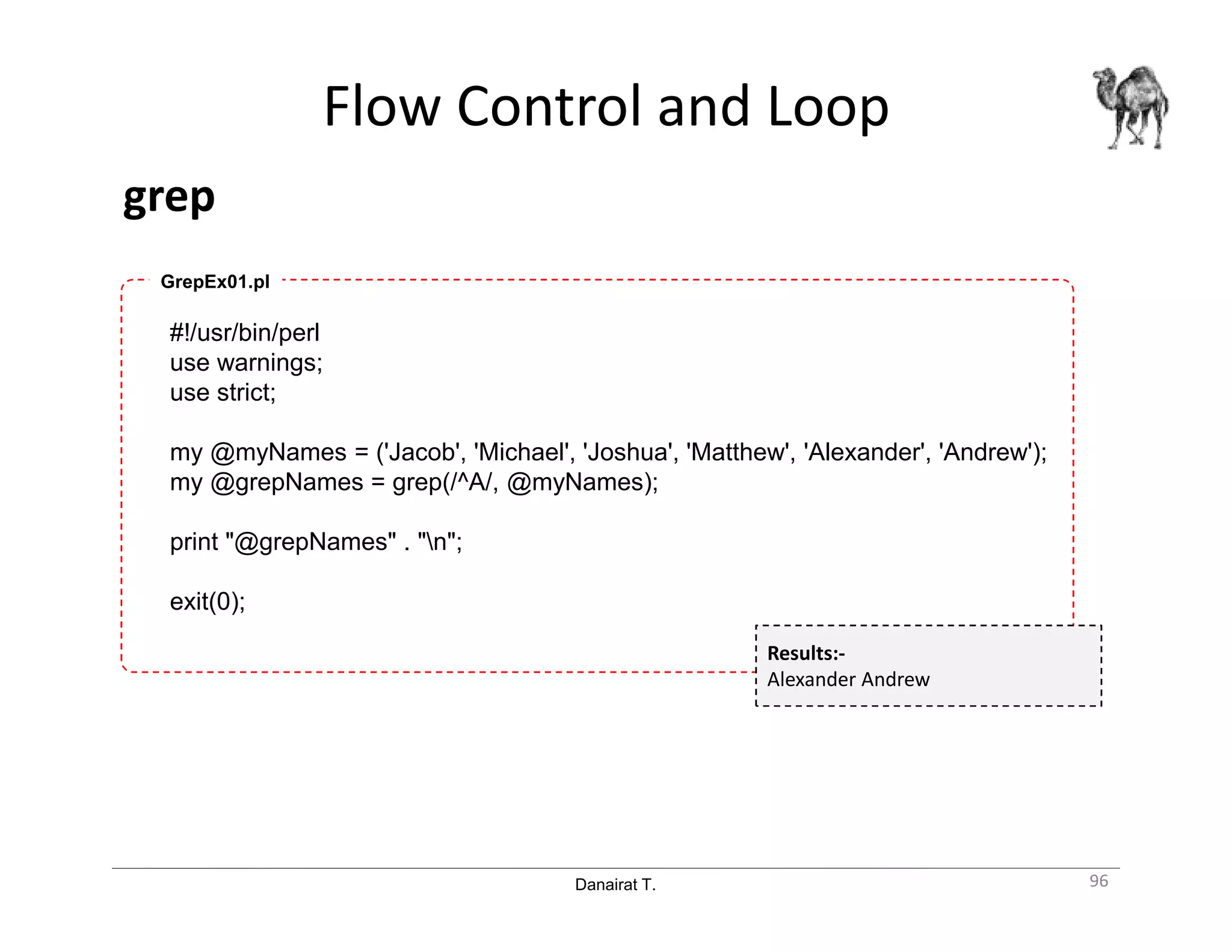 Danairat T.
Flow Control and Loop
grep
96
#!/usr/bin/perl
use warnings;
use strict;
my @myNames = ('Jacob', 'Michael', 'Joshua', 'Matthew', 'Alexander', 'Andrew');
my @grepNames = grep(/^A/, @myNames);
print "@grepNames" . "n";
exit(0);
GrepEx01.pl
Results:-
Alexander Andrew
 