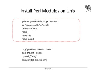Danairat T.
Install Perl Modules on Unix
gzip -dc yourmodule.tar.gz | tar -xof -
cd /your/new/lib/to/install/
perl Makefile.PL
make
make test
make install
Or, if you have internet access
perl -MCPAN -e shell
cpan> i /Time/
cpan> install Time::CTime
17
 
