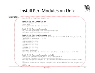 Danairat T.
Install Perl Modules on Unix
bash-3.00# cd /tmp/Class-Simple-0.19
bash-3.00# perl Makefile.PL
Checking if your kit is complete...
Looks good
Writing Makefile for Class::Simple
bash-3.00# /usr/ccs/bin/make
cp lib/Class/Simple.pm blib/lib/Class/Simple.pm
Manifying blib/man3/Class::Simple.3
bash-3.00# /usr/ccs/bin/make test
PERL_DL_NONLAZY=1 /usr/bin/perl "-MExtUtils::Command::MM" "-e" "test_harness(0,
'blib/lib', 'blib/arch')" t/*.t
t/anon.............ok
t/attributes.......ok
t/Class-Simple.....ok
t/inherit..........ok
t/isa..............ok
t/nonew............ok
t/override.........ok
All tests successful.
Files=13, Tests=95, 3 wallclock secs ( 0.99 cusr + 0.52 csys = 1.51 CPU)
bash-3.00# /usr/ccs/bin/make install
Installing /usr/perl5/site_perl/5.8.4/Class/Simple.pm
Installing /usr/perl5/5.8.4/man/man3/Class::Simple.3
Writing /usr/perl5/site_perl/5.8.4/i86pc-solaris-64int/auto/Class/Simple/.packli
st
Appending installation info to /usr/perl5/5.8.4/lib/i86pc-solaris-64int/perlloca
l.pod
bash-3.00#
Example:-
18
 
