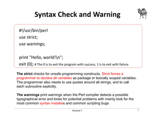 Danairat T.
Syntax Check and Warning
#!/usr/bin/perl
use strict;
use warnings;
print "Hello, world!n";
exit (0); # The 0 is to exit the program with success, 1 is to exit with failure
21
The strict checks for unsafe programming constructs. Strict forces a
programmer to declare all variables as package or lexically scoped variables.
The programmer also needs to use quotes around all strings, and to call
each subroutine explicitly.
The warnings print warnings when the Perl compiler detects a possible
typographical error and looks for potential problems with mainly look for the
most common syntax mistakes and common scripting bugs
 