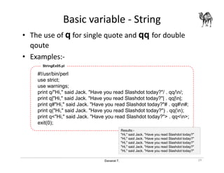 Danairat T.
Basic variable - String
• The use of q for single quote and qq for double
qoute
• Examples:-
#!/usr/bin/perl
use strict;
use warnings;
print q/"Hi," said Jack. "Have you read Slashdot today?"/ . qq/n/;
print q|"Hi," said Jack. "Have you read Slashdot today?"| . qq|n|;
print q#"Hi," said Jack. "Have you read Slashdot today?"# . qq#n#;
print q("Hi," said Jack. "Have you read Slashdot today?") . qq(n);
print q<"Hi," said Jack. "Have you read Slashdot today?"> . qq<n>;
exit(0);
StringEx05.pl
29
Results:-
"Hi," said Jack. "Have you read Slashdot today?"
"Hi," said Jack. "Have you read Slashdot today?"
"Hi," said Jack. "Have you read Slashdot today?"
"Hi," said Jack. "Have you read Slashdot today?"
"Hi," said Jack. "Have you read Slashdot today?"
 
