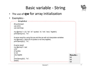 Danairat T.
Basic variable - String
• The use of qw for array initialization
• Examples:-
#!/usr/bin/perl
use strict;
use warnings;
my @array1 = ('a', 'lot', 'of', 'quotes', 'is', 'not', 'very', 'legible');
print $array1[1] . "n";
# same result by using the qw and the qw will not interpolate variables
my @array2 = qw(a lot of quotes is not very legible);
print $array2[1] . "n";
# same result
my @array3 = qw(
a lot
of quotes
is not
very legible
);
print $array3[1] . "n";
exit(0);
StringEx06.pl
30
Results:-
lot
lot
lot
 