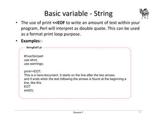 Danairat T.
Basic variable - String
• The use of print <<EOF to write an amount of text within your
program. Perl will interpret as double quote. This can be used
as a format print loop purpose.
• Examples:-
#!/usr/bin/perl
use strict;
use warnings;
print<<EOT;
This is a here-document. It starts on the line after the two arrows,
and it ends when the text following the arrows is found at the beginning a
line, like this
EOT
exit(0);
StringEx07.pl
31
 