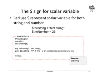 Danairat T.
The $ sign for scalar variable
• Perl use $ represent scalar variable for both
string and number.
32
$theString = “test string”;
$theNumber = 25;
#!/usr/bin/perl
use strict;
use warnings;
my $theString = "test string";
print $theString . "n"; # The . is an concatenate and n is new line
exit(0);
ScalarVarEx01.pl
Results:-
test string
 