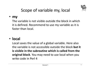 Danairat T.
Scope of variable my, local
• my
The variable is not visible outside the block in which
it is defined. Recommend to use my variable as it is
faster than local.
• local
Local saves the value of a global variable. Here also
the variable is not accessible outside the block but it
is visible in the subroutine which is called from the
original block. You may need to use local when you
write code in Perl 4
33
 