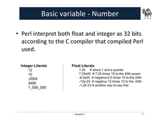 Danairat T.
Basic variable - Number
• Perl interpret both float and integer as 32 bits
according to the C compiler that compiled Perl
used.
Integer Literals
12
15
-2004
3485
1_000_000
Float Literals
1.25 # about 1 and a quarter
7.25e45 # 7.25 times 10 to the 45th power
-6.5e24 # negative 6.5 times 10 to the 24th
-12e-24 # negative 12 times 10 to the -24th
-1.2E-23 # another way to say that
34
 