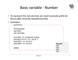Danairat T.
Basic variable - Number
• To represent the non-decimal, we need to provide prefix for
Binary (0b), Octal (0), Hexadecimal (0x)
• Examples:-
#!/usr/bin/perl
use strict;
use warnings;
print 255, "n"; # decimal number
print 0b11111111, "n"; # 0 or 1
print 0377, "n"; # 0 to 7
print 0xFF, "n"; # 0 to F
exit(0);
NumberEx01.pl
35
Results:-
255
255
255
255
 