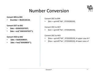 Danairat T.
Number Conversion
Convert BIN to DEC
• $number = 0b10110110;
Convert OCT to DEC
• $dec = 033653337357;
• $dec = oct("33653337357");
Convert HEX to DEC
• $dec = 0xDEADBEEF;
• $dec = hex("DEADBEEF");
Convert DEC to BIN
• $bin = sprintf("%b", 3735928559);
Convert DEC to OCT
• $oct = sprintf("%o", 3735928559);
Convert DEC to HEX
• $hex = sprintf("%X", 3735928559); # upper case A-F
• $hex = sprintf("%x", 3735928559); # lower case a-f
36
 
