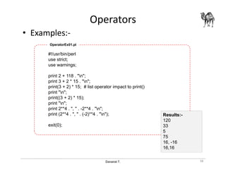 Danairat T.
Operators
• Examples:-
#!/usr/bin/perl
use strict;
use warnings;
print 2 + 118 . "n";
print 3 + 2 * 15 . "n";
print(3 + 2) * 15; # list operator impact to print()
print "n";
print((3 + 2) * 15);
print "n";
print 2**4 . ", " . -2**4 . "n";
print (2**4 . ", " . (-2)**4 . "n");
exit(0);
Results:-
120
33
5
75
16, -16
16,16
OperatorEx01.pl
38
 
