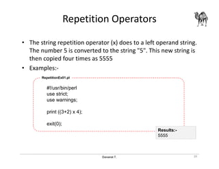 Danairat T.
Repetition Operators
• The string repetition operator (x) does to a left operand string.
The number 5 is converted to the string "5". This new string is
then copied four times as 5555
• Examples:-
#!/usr/bin/perl
use strict;
use warnings;
print ((3+2) x 4);
exit(0);
RepetitionEx01.pl
39
Results:-
5555
 