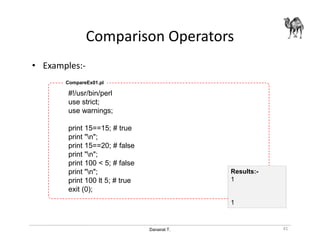 Danairat T.
Comparison Operators
• Examples:-
#!/usr/bin/perl
use strict;
use warnings;
print 15==15; # true
print "n";
print 15==20; # false
print "n";
print 100 < 5; # false
print "n";
print 100 lt 5; # true
exit (0);
CompareEx01.pl
41
Results:-
1
1
 