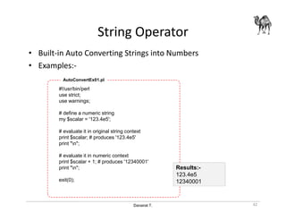 Danairat T.
String Operator
• Built-in Auto Converting Strings into Numbers
• Examples:-
#!/usr/bin/perl
use strict;
use warnings;
# define a numeric string
my $scalar = '123.4e5';
# evaluate it in original string context
print $scalar; # produces '123.4e5'
print "n";
# evaluate it in numeric context
print $scalar + 1; # produces '12340001'
print "n";
exit(0);
AutoConvertEx01.pl
42
Results:-
123.4e5
12340001
 