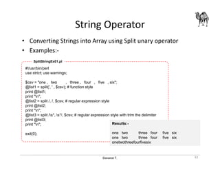Danairat T.
String Operator
• Converting Strings into Array using Split unary operator
• Examples:-
#!/usr/bin/perl
use strict; use warnings;
$csv = "one , two , three , four , five , six";
@list1 = split(', ' , $csv); # function style
print @list1;
print "n";
@list2 = split /, /, $csv; # regular expression style
print @list2;
print "n";
@list3 = split /s*, s*/, $csv; # regular expression style with trim the delimiter
print @list3;
print "n";
exit(0);
Results:-
one two three four five six
one two three four five six
onetwothreefourfivesix
SplitStringEx01.pl
43
 