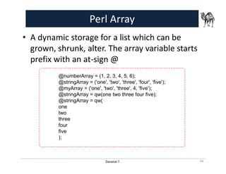 Danairat T.
Perl Array
• A dynamic storage for a list which can be
grown, shrunk, alter. The array variable starts
prefix with an at-sign @
44
@numberArray = (1, 2, 3, 4, 5, 6);
@stringArray = ('one', 'two', 'three', 'four', 'five');
@myArray = ('one', 'two', 'three', 4, 'five');
@stringArray = qw(one two three four five);
@stringArray = qw(
one
two
three
four
five
);
 