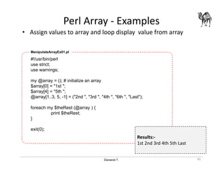 Danairat T.
Perl Array - Examples
• Assign values to array and loop display value from array
45
#!/usr/bin/perl
use strict;
use warnings;
my @array = (); # initialize an array
$array[0] = "1st ";
$array[4] = "5th ";
@array[1..3, 5, -1] = ("2nd ", "3rd ", "4th ", "6th ", "Last");
foreach my $theRest (@array ) {
print $theRest;
}
exit(0);
ManipulateArrayEx01.pl
Results:-
1st 2nd 3rd 4th 5th Last
 