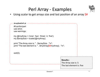 Danairat T.
Perl Array - Examples
• Using scalar to get arrays size and last position of an array $#
46
#!/usr/bin/perl
use strict;
use warnings;
my @myArray = ('one', 'two', 'three', 4, 'five');
my $arraySize = scalar(@myArray);
print "The Array size is: " . $arraySize . "n";
print "The last element is: " . $myArray[$#myArray] . "n";
exit(0);
ArraySizeEx01.pl
Results:-
The Array size is: 5
The last element is: five
 