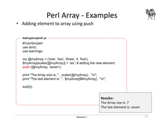 Danairat T.
Perl Array - Examples
• Adding element to array using push
47
#!/usr/bin/perl
use strict;
use warnings;
my @myArray = ('one', 'two', 'three', 4, 'five');
$myArray[scalar(@myArray)] = ‘six’; # adding the new element;
push (@myArray, ’seven’);
print "The Array size is: " . scalar(@myArray) . "n";
print "The last element is: " . $myArray[$#myArray] . "n";
exit(0);
AddingArrayEx01.pl
Results:-
The Array size is: 7
The last element is: seven
 