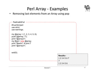 Danairat T.
Perl Array - Examples
• Removing last elements from an Array using pop
48
#!/usr/bin/perl
use strict;
use warnings;
my @array = (1, 2, 3, 4, 5, 6);
push (@array, '7');
print "@arrayn";
my $last = pop @array;
print "$lastn"; # print 7
print "@arrayn";
exit(0);
PopArrayEx01.pl
Results:-
1 2 3 4 5 6 7
7
1 2 3 4 5 6
 