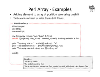 Danairat T.
Perl Array - Examples
• Adding element to array at position zero using unshift
• The below is equivalent to: splice @array, 0, 0, @more;
49
#!/usr/bin/perl
use strict;
use warnings;
my @myArray = ('one', 'two', 'three', 4, 'five');
unshift (@myArray, 'first_added', 'second_added'); # adding element at first
print "The Array size is: " . scalar(@myArray) . "n";
print "The last element is: " . $myArray[$#myArray] . "n";
print "The array element values are: @myArray n";
exit(0);
UnshiftArrayEx01.pl
Results:-
The Array size is: 7
The last element is: five
The array element values are: first_added second_added one two three 4 five
 
