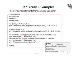 Danairat T.
Perl Array - Examples
• Removing first elements from an Array using shift
50
#!/usr/bin/perl
use strict;
use warnings;
my @array = (1, 2, 3, 4, 5, 6);
print "The starting array is @arrayn"; # array is now (1, 2, 3, 4, 5, 6, 7)
unshift (@array, -1, 0);
print "Array after unshift is @arrayn"; # array is now (-1, 0, 1, 2, 3, 4, 5, 6)
my $shiftValue = shift @array; # remove the first element of the array
print "shiftValue is: " . $shiftValue . "n";
$shiftValue = shift @array; # remove the first element of the array
print "shiftValue is: " . $shiftValue . "n";
print "The rest elements are: @arrayn";
exit(0);
ShiftArrayEx01.pl
Results:-
The starting array is 1 2 3 4 5 6
Array after unshift is -1 0 1 2 3 4 5 6
shiftValue is: -1
shiftValue is: 0
The rest elements are: 1 2 3 4 5 6
 