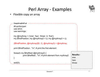 Danairat T.
Perl Array - Examples
• Flexible copy an array
51
#!/usr/bin/perl
use strict;
use warnings;
my @myArray = ('one', 'two', 'three', 4, 'five');
my $firstPosition; my @myArray2 = (); my @myArray3 = ();
($firstPosition, @myArray2[0..1], @myArray3) = @myArray;
print $firstPosition . "n"; # print the first element
foreach my $theRest (@myArray2) {
print $theRest . "n"; # print element from myArray2
}
exit(0);
CopyArrayEx01.pl
Results:-
one
two
three
 
