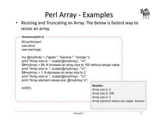 Danairat T.
Perl Array - Examples
• Resizing and Truncating an Array. The below is fastest way to
resize an array.
52
#!/usr/bin/perl
use strict;
use warnings;
my @myArray = ("apple ", "banana ", "orange ");
print "Array size is: ". scalar(@myArray) . "n";
$#myArray = 99; # increase an array size to 100 without assign value
print "Array size is: ". scalar(@myArray) . "n";
$#myArray = 1; # decrease an array size to 2
print "Array size is: ". scalar(@myArray) . "n";
print "Array element values are: @myArray n";
exit(0);
ResizeArrayEx01.pl
Results:-
Array size is: 3
Array size is: 100
Array size is: 2
Array element values are: apple banana
 