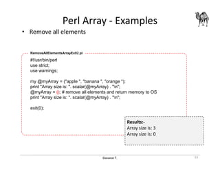 Danairat T.
Perl Array - Examples
• Remove all elements
53
#!/usr/bin/perl
use strict;
use warnings;
my @myArray = ("apple ", "banana ", "orange ");
print "Array size is: ". scalar(@myArray) . "n";
@myArray = (); # remove all elements and return memory to OS
print "Array size is: ". scalar(@myArray) . "n";
exit(0);
RemoveAllElementsArrayEx02.pl
Results:-
Array size is: 3
Array size is: 0
 