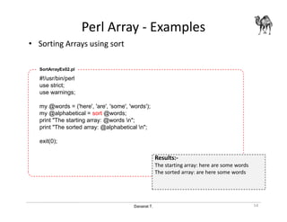 Danairat T.
Perl Array - Examples
• Sorting Arrays using sort
54
#!/usr/bin/perl
use strict;
use warnings;
my @words = ('here', 'are', 'some', 'words');
my @alphabetical = sort @words;
print "The starting array: @words n";
print "The sorted array: @alphabetical n";
exit(0);
SortArrayEx02.pl
Results:-
The starting array: here are some words
The sorted array: are here some words
 