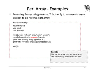 Danairat T.
Perl Array - Examples
• Reversing Arrays using reverse. This is only to reverse an array
but not to do reverse-sort array.
55
#!/usr/bin/perl
use strict;
use warnings;
my @words = ('here', 'are', 'some', 'words');
my @alphabetical = reverse @words;
print "The starting array: @words n";
print "The reversed array: @alphabetical n";
exit(0);
ReverseArrayEx02.pl
Results:-
The starting array: here are some words
The sorted array: words some are here
 