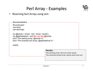 Danairat T.
Perl Array - Examples
• Reversing Sort Arrays using sort
56
#!/usr/bin/perl
use strict;
use warnings;
my @words = ('here', 'are', 'some', 'words');
my @alphabetical = sort {$b cmp $a} @words;
print "The starting array: @words n";
print "The reversed sort array: @alphabetical n";
exit(0);
ReverseArrayEx02.pl
Results:-
The starting array: here are some words
The reversed sorted array: words some here are
 