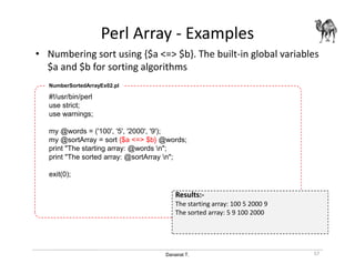 Danairat T.
Perl Array - Examples
• Numbering sort using {$a <=> $b}. The built-in global variables
$a and $b for sorting algorithms
57
#!/usr/bin/perl
use strict;
use warnings;
my @words = ('100', '5', '2000', '9');
my @sortArray = sort {$a <=> $b} @words;
print "The starting array: @words n";
print "The sorted array: @sortArray n";
exit(0);
NumberSortedArrayEx02.pl
Results:-
The starting array: 100 5 2000 9
The sorted array: 5 9 100 2000
 