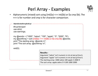 Danairat T.
Perl Array - Examples
• Alphanumeric (mixed) sort using {int($a) <=> int($b) or $a cmp $b}. The
<=> is for number and cmp is for character comparison.
58
#!/usr/bin/perl
use strict;
use warnings;
my @words = ("1000", "zebra", "100", "apple", "5", "2000", "9");
my @sortArray = sort {int($a) <=> int($b) or $a cmp $b} @words;
print "The starting array: @words n";
print "The sort array: @sortArray n";
exit(0);
AlphaSortedArrayEx02.pl
Results:-
Argument "zebra" isn't numeric in int at test.pl line 6.
Argument "apple" isn't numeric in int at test.pl line 6.
The starting array: 1000 zebra 100 apple 5 2000 9
The sort array: apple zebra 5 9 100 1000 2000
 