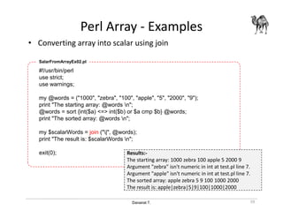 Danairat T.
Perl Array - Examples
• Converting array into scalar using join
59
#!/usr/bin/perl
use strict;
use warnings;
my @words = ("1000", "zebra", "100", "apple", "5", "2000", "9");
print "The starting array: @words n";
@words = sort {int($a) <=> int($b) or $a cmp $b} @words;
print "The sorted array: @words n";
my $scalarWords = join ("|", @words);
print "The result is: $scalarWords n";
exit(0);
SalarFromArrayEx02.pl
Results:-
The starting array: 1000 zebra 100 apple 5 2000 9
Argument "zebra" isn't numeric in int at test.pl line 7.
Argument "apple" isn't numeric in int at test.pl line 7.
The sorted array: apple zebra 5 9 100 1000 2000
The result is: apple|zebra|5|9|100|1000|2000
 