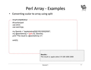 Danairat T.
Perl Array - Examples
• Converting scalar to array using split
60
#!/usr/bin/perl
use strict;
use warnings;
my $words = "apple|zebra|5|9|100|1000|2000";
my @wordsArray = split (/|/, $words);
print "The result is: @wordsArray n";
exit(0);
ArrayFromSplitEx02.pl
Results:-
The result is: apple zebra 5 9 100 1000 2000
 