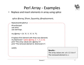 Danairat T.
Perl Array - Examples
• Replace and insert elements in array using splice
splice @array, $from, $quantity, @replacement;
61
#!/usr/bin/perl
use strict;
use warnings;
my @array = ('a', 'b', 'c', 'd', 'e', 'f');
# replace third element with three new elements
my $removed = splice @array, 2, 1, (1, 2, 3);
print "The array values are: @array n";
print "The removed element is: $removed n";
exit(0);
ReplaceInsertArrayEx01.pl
Results:-
The array values are: a b 1 2 3 d e f
The removed element is: c
 