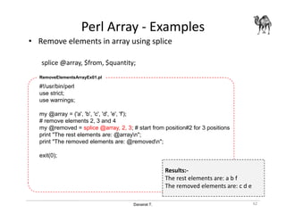 Danairat T.
Perl Array - Examples
• Remove elements in array using splice
splice @array, $from, $quantity;
62
#!/usr/bin/perl
use strict;
use warnings;
my @array = ('a', 'b', 'c', 'd', 'e', 'f');
# remove elements 2, 3 and 4
my @removed = splice @array, 2, 3; # start from position#2 for 3 positions
print "The rest elements are: @arrayn";
print "The removed elements are: @removedn";
exit(0);
RemoveElementsArrayEx01.pl
Results:-
The rest elements are: a b f
The removed elements are: c d e
 