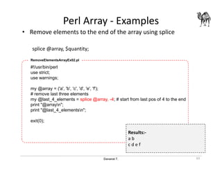 Danairat T.
Perl Array - Examples
• Remove elements to the end of the array using splice
splice @array, $quantity;
63
#!/usr/bin/perl
use strict;
use warnings;
my @array = ('a', 'b', 'c', 'd', 'e', 'f');
# remove last three elements
my @last_4_elements = splice @array, -4; # start from last pos of 4 to the end
print "@arrayn";
print "@last_4_elementsn";
exit(0);
RemoveElementsArrayEx02.pl
Results:-
a b
c d e f
 
