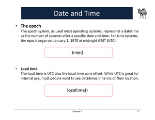 Danairat T.
Date and Time
• The epoch
The epoch system, as used most operating systems, represents a datetime
as the number of seconds after a specific date and time. For Unix systems,
the epoch began on January 1, 1970 at midnight GMT (UTC).
time()
• Local time
The local time is UTC plus the local time zone offset. While UTC is great for
internal use, most people want to see datetimes in terms of their location.
localtime()
64
 