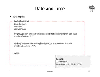 Danairat T.
Date and Time
• Example:-
65
#!/usr/bin/perl
use strict;
use warnings;
my $myEpoch = time(); # time in second that counting from 1 Jan 1970
print $myEpoch . "n";
my $myDatetime = localtime($myEpoch); # auto convert to scalar
print $myDatetime . "n";
exit(0);
DateAndTimeEx01.pl
Results:-
1258345951
Mon Nov 16 11:32:31 2009
 
