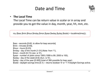 Danairat T.
Date and Time
• The Local Time
The Local Time can be return value in scalar or in array and
provide you to get the value in day, month, year, hh, mm, etc.
66
$sec - seconds [0-60, to allow for leap seconds]
$min - minutes [0-59],
$hour - hours [0-23],
$mday - day of the month [1-31] (Note: from '1'),
$mon - month [0-11] (Jan. is '0'),
$year - number of years since 1900 (1999 is 99; 2000 is 100),
$wday - day of the week [0-6] (Sun. is '0'),
$yday - day of the year [0-365] (total of 366 possible for leap year)
$isdst - daylight savings time [0,1] -- returns boolean '0' or '1' if Daylight Savings active.
my ($sec,$min,$hour,$mday,$mon,$year,$wday,$yday,$isdst) = localtime(time());
 