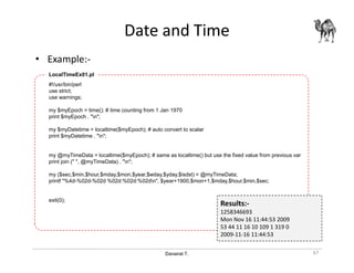 Danairat T.
Date and Time
• Example:-
67
#!/usr/bin/perl
use strict;
use warnings;
my $myEpoch = time(); # time counting from 1 Jan 1970
print $myEpoch . "n";
my $myDatetime = localtime($myEpoch); # auto convert to scalar
print $myDatetime . "n";
my @myTimeData = localtime($myEpoch); # same as localtime() but use the fixed value from previous var
print join (" ", @myTimeData) . "n";
my ($sec,$min,$hour,$mday,$mon,$year,$wday,$yday,$isdst) = @myTimeData;
printf "%4d-%02d-%02d %02d:%02d:%02dn", $year+1900,$mon+1,$mday,$hour,$min,$sec;
exit(0);
LocalTimeEx01.pl
Results:-
1258346693
Mon Nov 16 11:44:53 2009
53 44 11 16 10 109 1 319 0
2009-11-16 11:44:53
 