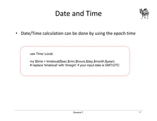 Danairat T.
Date and Time
• Date/Time calculation can be done by using the epoch time
68
use Time::Local;
my $time = timelocal($sec,$min,$hours,$day,$month,$year);
# replace 'timelocal' with 'timegm' if your input date is GMT/UTC
 