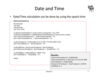 Danairat T.
Date and Time
• Date/Time calculation can be done by using the epoch time
69
#!/usr/bin/perl
use strict;
use warnings;
use Time::Local;
my $myCurrentTimeEpoch = time(); # time counting from 1 Jan 1970
my $myCurrentDatetime = localtime($myCurrentTimeEpoch); # auto convert to scalar
print "myCurrentTimeEpoch is: " . $myCurrentTimeEpoch . "n";
print "myCurrentDatetime is: " . $myCurrentDatetime . "n";
my $myTimeEpoch = timelocal(0,0,0,14,10,109); # 14-Nov-2009 14:30
print "myTimeEpoch is: " . $myTimeEpoch . "n";
my $myDiffTime = $myCurrentTimeEpoch - $myTimeEpoch;
print '$myCurrentTimeEpoch - $myTimeEpoch =' . $myDiffTime . "n";
my $myDiffDay = int($myDiffTime / (3600 * 24));
print "myDiffDay is: " . $myDiffDay . "n";
exit(0);
DateTimeCalcEx01.pl
Results:-
myCurrentTimeEpoch is: 1258356343
myCurrentDatetime is: Mon Nov 16 14:25:43 2009
myTimeEpoch is: 1258131600
$myCurrentTimeEpoch - $myTimeEpoch =224743
myDiffDay is: 2
 