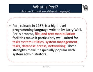 Danairat T.
What is Perl?
(Practical Extraction and Report Language )
• Perl, release in 1987, is a high-level
programming language written by Larry Wall.
Perl's process, file, and text manipulation
facilities make it particularly well-suited for
tasks system utilities, system management
tasks, database access, networking. These
strengths make it especially popular with
system administrators.
7
 