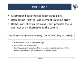 Danairat T.
Perl Hash
• A compound data type as in key value pairs.
• Hash has no ‘first’ or ‘last’ element like in an array.
• Hashes consist of paired values, Perl provides the =>
operator as an alternative to the comma.
my %myHash = (Mouse => 'Jerry', Cat => 'Tom', Dog => 'Spike');
– Hash variable use % as a represent sign.
– Hash values can be any scalar.
– Hash keys can only be strings. The => operator also allows us to omit the
quotes by treating its left-hand side as a constant string.
70
 