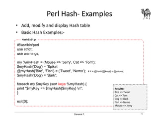 Danairat T.
Perl Hash- Examples
• Add, modify and display Hash table
• Basic Hash Examples:-
71
#!/usr/bin/perl
use strict;
use warnings;
my %myHash = (Mouse => 'Jerry', Cat => 'Tom');
$myHash{'Dog'} = 'Spike';
@myHash{'Bird', 'Fish'} = ('Tweet', 'Nemo'); # it is @hash{@keys} = @values;
$myHash{'Dog'} = 'Bark';
foreach my $myKey (sort keys %myHash) {
print "$myKey => $myHash{$myKey} n";
}
exit(0);
HashEx01.pl
Results:-
Bird => Tweet
Cat => Tom
Dog => Bark
Fish => Nemo
Mouse => Jerry
 