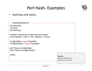Danairat T.
Perl Hash- Examples
• Hash keys and values
72
#!/usr/bin/perl
use strict;
use warnings;
# define a default set of hash keys and values
my %myHash = (Cat => 'Tom', Mouse => 'Jerry');
my @myKeys = keys %myHash;
my @myValues = values %myHash;
print “Keys are: @myKeys”;
print “Values are: @myValues”;
exit(0);
HashKeysValuesEx01.pl
Results:-
Keys are: Mouse Cat
Values are: Jerry Tom
 